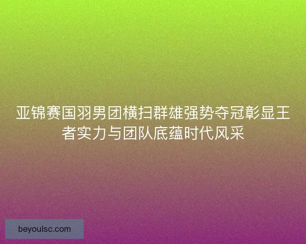 亚锦赛国羽男团横扫群雄强势夺冠彰显王者实力与团队底蕴时代风采