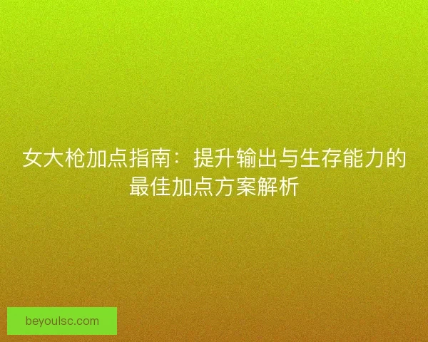 女大枪加点指南:提升输出与生存能力的最佳加点方案解析 女大枪加点指南:提升输出与生存能力的最佳加点方案解析