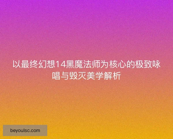 以最终幻想14黑魔法师为核心的极致咏唱与毁灭美学解析