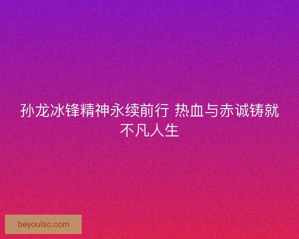 孙龙冰锋精神永续前行 热血与赤诚铸就不凡人生