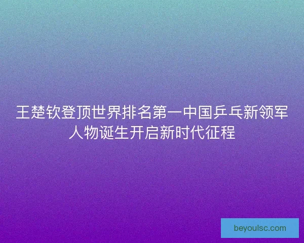 王楚钦登顶世界排名第一中国乒乓新领军人物诞生开启新时代征程 王楚钦登顶世界排名第一中国乒乓新领军人物诞生开启新时代征程