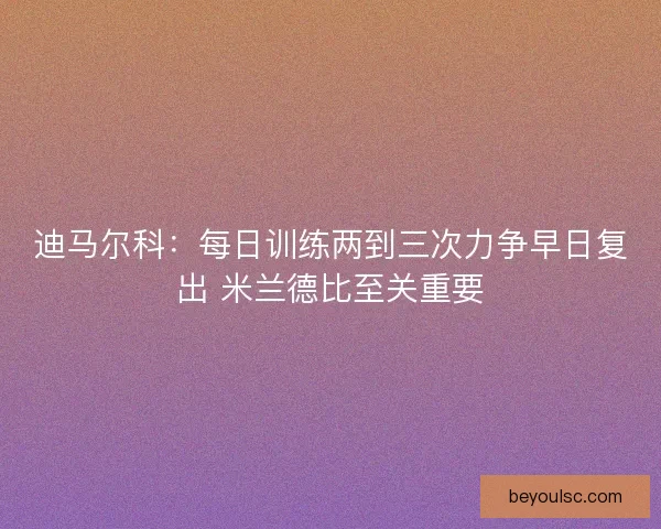 迪马尔科：每日训练两到三次力争早日复出 米兰德比至关重要