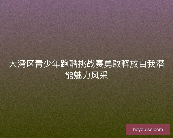 大湾区青少年跑酷挑战赛勇敢释放自我潜能魅力风采