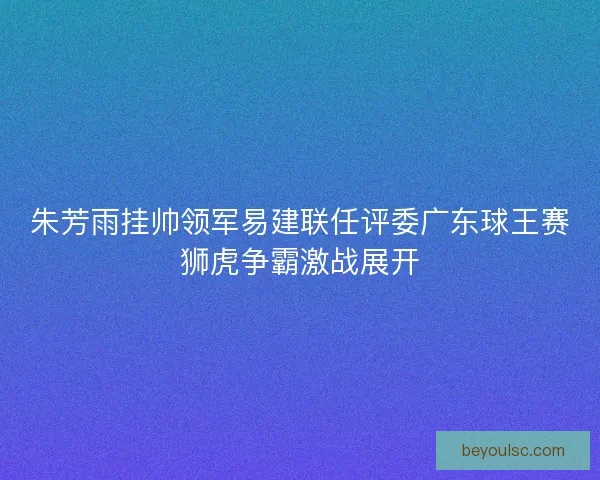 朱芳雨挂帅领军易建联任评委广东球王赛狮虎争霸激战展开
