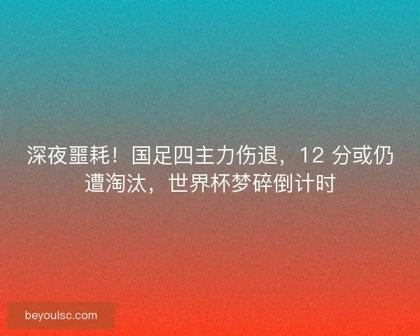 深夜噩耗！国足四主力伤退，12 分或仍遭淘汰，世界杯梦碎倒计时