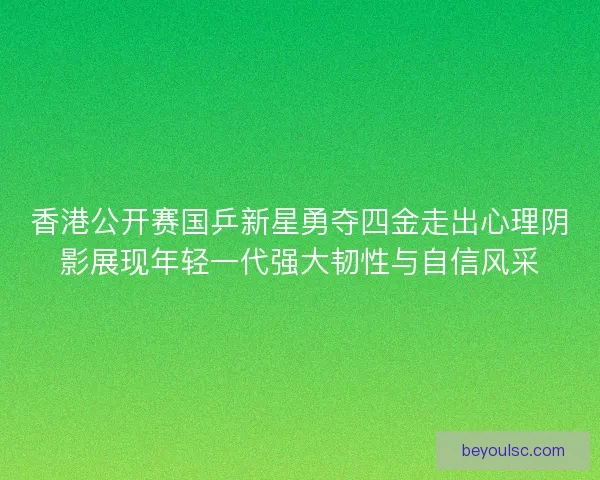 香港公开赛国乒新星勇夺四金走出心理阴影展现年轻一代强大韧性与自信风采