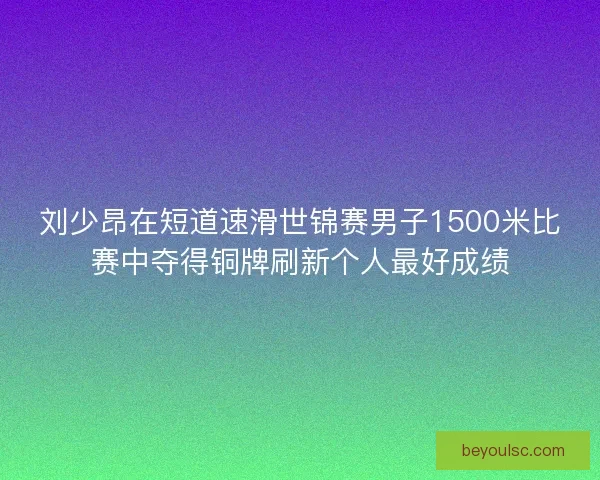 刘少昂在短道速滑世锦赛男子1500米比赛中夺得铜牌刷新个人最好成绩