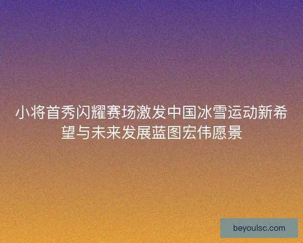 小将首秀闪耀赛场激发中国冰雪运动新希望与未来发展蓝图宏伟愿景 小将首秀闪耀赛场激发中国冰雪运动新希望与未来发展蓝图宏伟愿景
