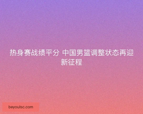 热身赛战绩平分 中国男篮调整状态再迎新征程 热身赛战绩平分 中国男篮调整状态再迎新征程
