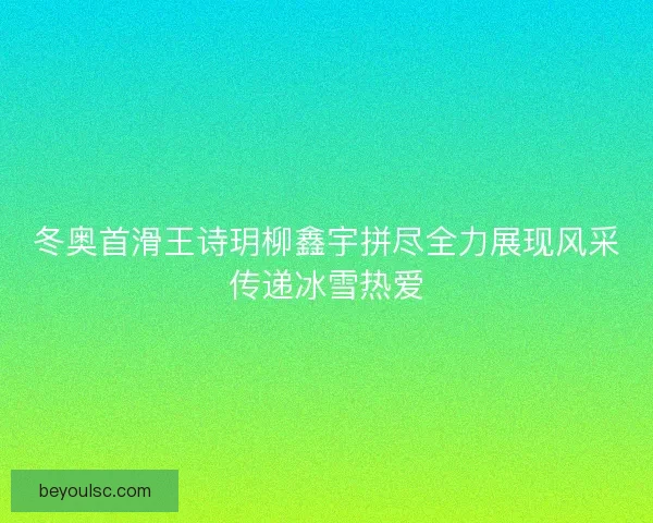 冬奥首滑王诗玥柳鑫宇拼尽全力展现风采传递冰雪热爱