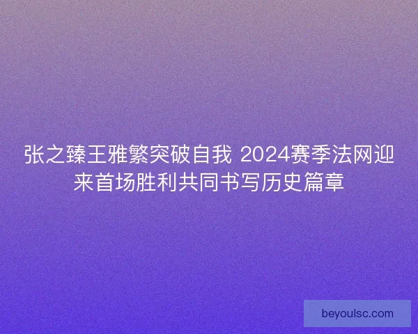 张之臻王雅繁突破自我 2024赛季法网迎来首场胜利共同书写历史篇章